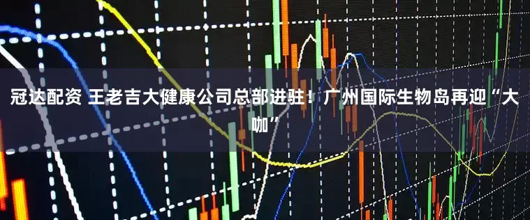 冠达配资 王老吉大健康公司总部进驻！广州国际生物岛再迎“大咖”