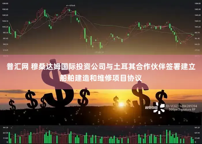 普汇网 穆桑达姆国际投资公司与土耳其合作伙伴签署建立船舶建造和维修项目协议