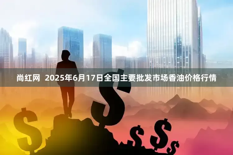 尚红网  2025年6月17日全国主要批发市场香油价格行情
