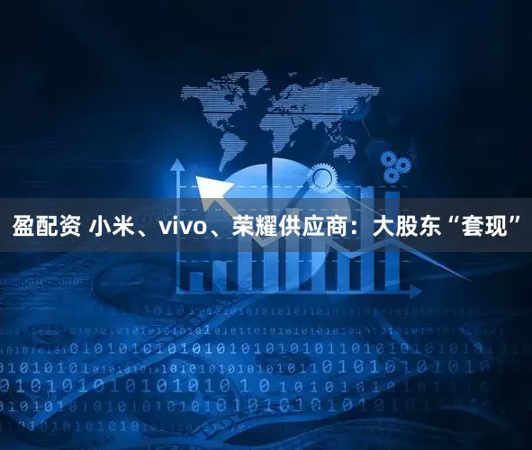 盈配资 小米、vivo、荣耀供应商：大股东“套现”