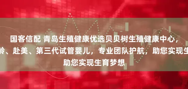 国客信配 青岛生殖健康优选贝贝树生殖健康中心，专注高龄、赴美、第三代试管婴儿，专业团队护航，助您实现生育梦想