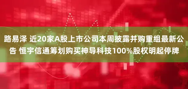 路易泽 近20家A股上市公司本周披露并购重组最新公告 恒宇信通筹划购买神导科技100%股权明起停牌
